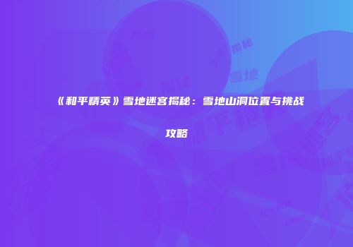 《和平精英》雪地迷宫揭秘：雪地山洞位置与挑战攻略