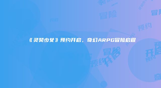 《灵契少女》预约开启，奇幻ARPG冒险启程