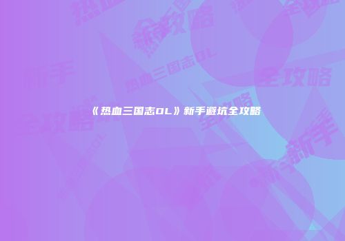 《热血三国志OL》新手避坑全攻略
