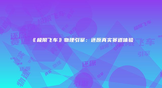 《极限飞车》物理引擎：还原真实赛道体验