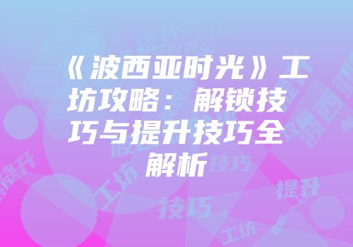 《波西亚时光》工坊攻略：解锁技巧与提升技巧全解析