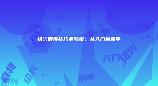 绍兴麻将技巧全解析：从入门到高手