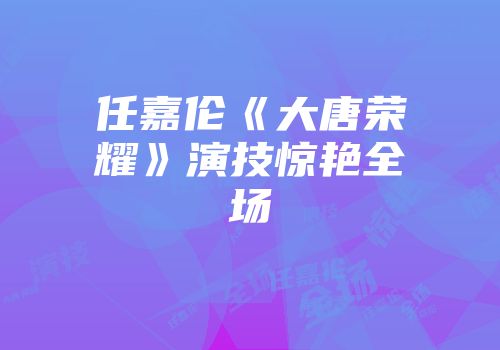 任嘉伦《大唐荣耀》演技惊艳全场