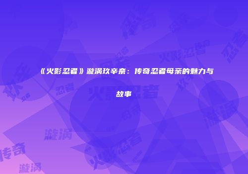 《火影忍者》漩涡玖辛奈：传奇忍者母亲的魅力与故事