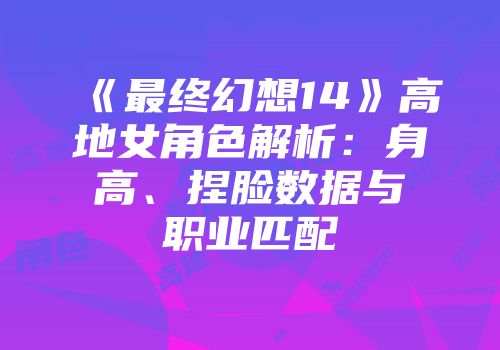 《最终幻想14》高地女角色解析:身高、捏脸数据与职业匹配
