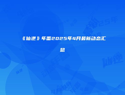《仙逆》年番2025年4月最新动态汇总