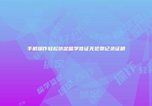 手机操作轻松搞定留学签证无犯罪记录证明