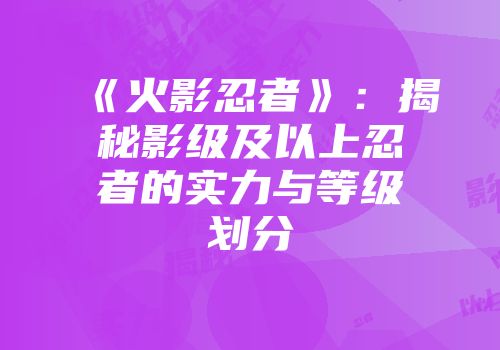 《火影忍者》:揭秘影级及以上忍者的实力与等级划分