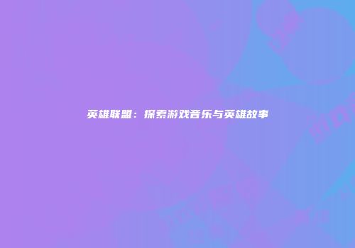 英雄联盟：探索游戏音乐与英雄故事