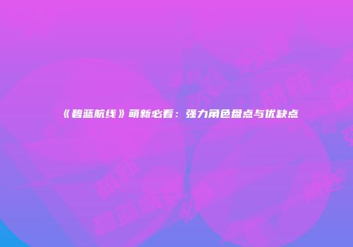 《碧蓝航线》萌新必看：强力角色盘点与优缺点