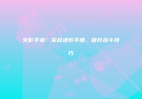 火影手游：实战进阶手册，提升战斗技巧