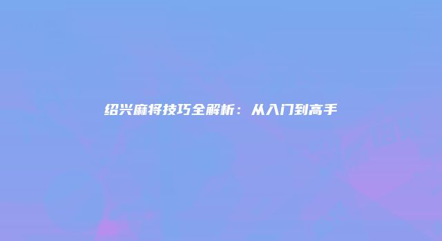 绍兴麻将技巧全解析：从入门到高手