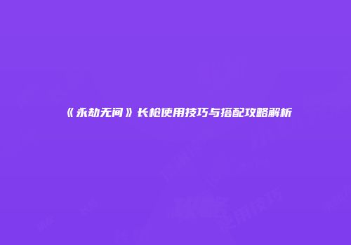 《永劫无间》长枪使用技巧与搭配攻略解析