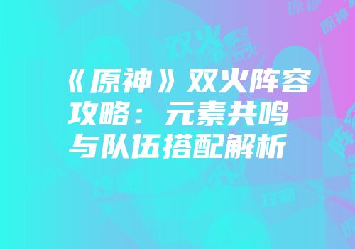 《原神》双火阵容攻略：元素共鸣与队伍搭配解析