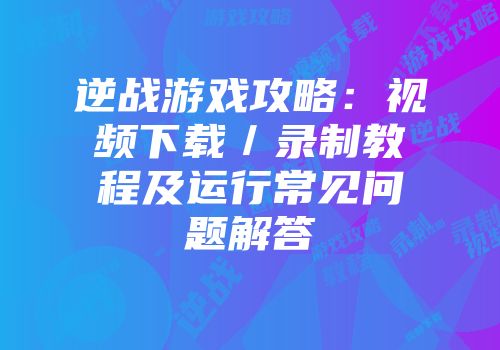 逆战游戏攻略：视频下载／录制教程及运行常见问题解答