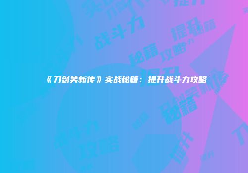 《刀剑笑新传》实战秘籍：提升战斗力攻略