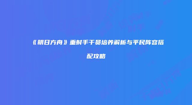 《明日方舟》重射手干员培养解析与平民阵容搭配攻略