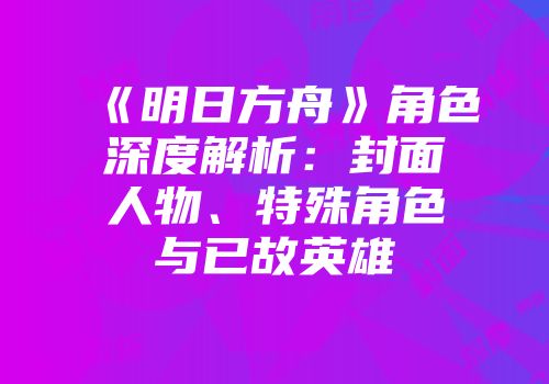 《明日方舟》角色深度解析：封面人物、特殊角色与已故英雄