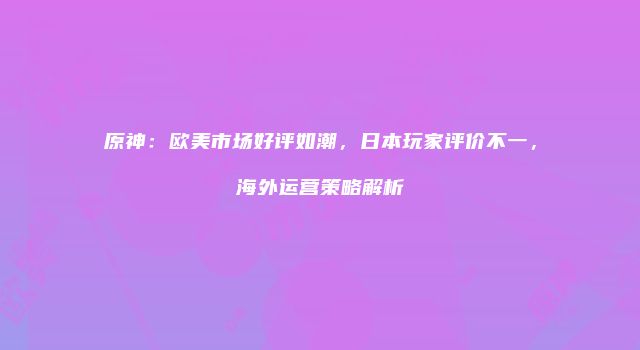 原神：欧美市场好评如潮，日本玩家评价不一，海外运营策略解析