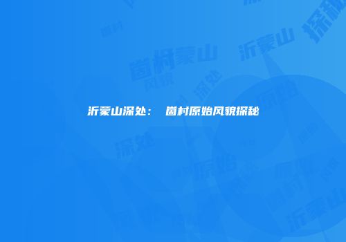 沂蒙山深处：嘍崮村原始风貌探秘