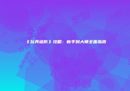 《玩具塔防》攻略：新手到大师全面指南