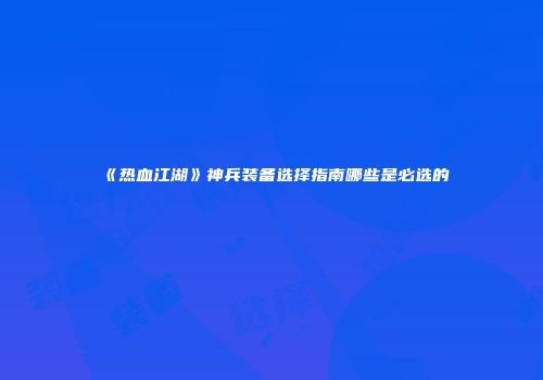《热血江湖》神兵装备选择指南哪些是必选的