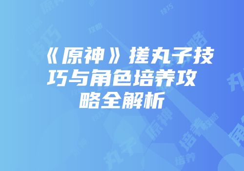 《原神》搓丸子技巧与角色培养攻略全解析