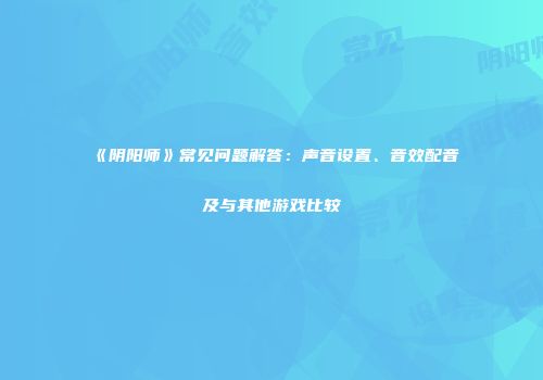 《阴阳师》常见问题解答:声音设置、音效配音及与其他游戏比较