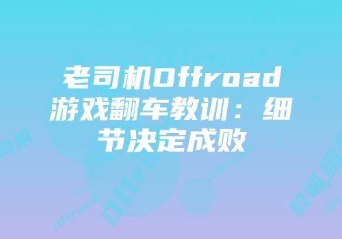 老司机Offroad游戏翻车教训：细节决定成败