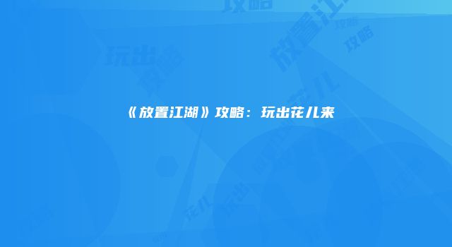 《放置江湖》攻略：玩出花儿来