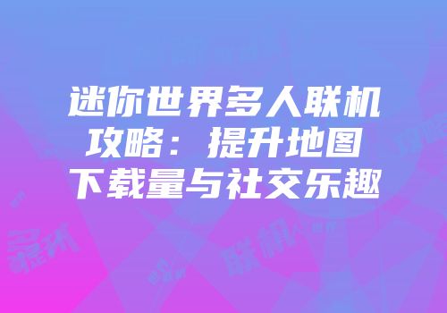 迷你世界多人联机攻略：提升地图下载量与社交乐趣