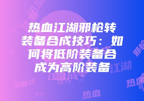 热血江湖邪枪转装备合成技巧：如何将低阶装备合成为高阶装备