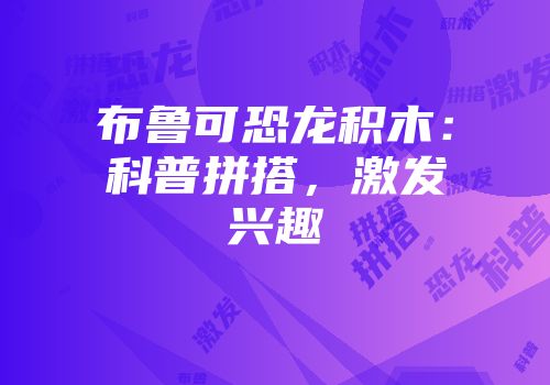 布鲁可恐龙积木：科普拼搭，激发兴趣