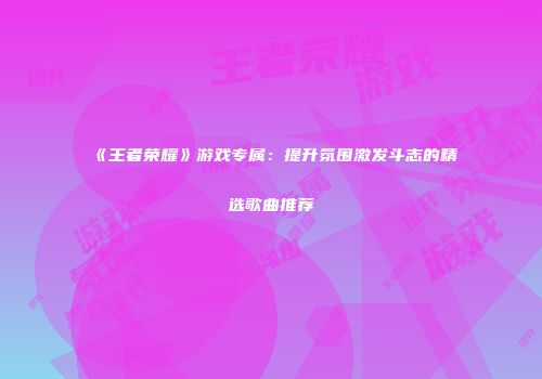 《王者荣耀》游戏专属：提升氛围激发斗志的精选歌曲推荐