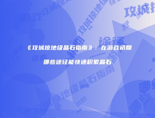 《攻城掠地级晶石指南》:在游戏初期哪些途径能快速积累晶石