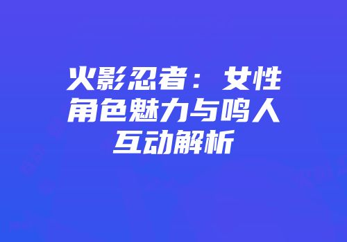 火影忍者:女性角色魅力与鸣人互动解析