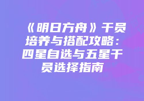 《明日方舟》干员培养与搭配攻略:四星自选与五星干员选择指南