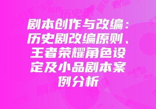 剧本创作与改编：历史剧改编原则、王者荣耀角色设定及小品剧本案例分析