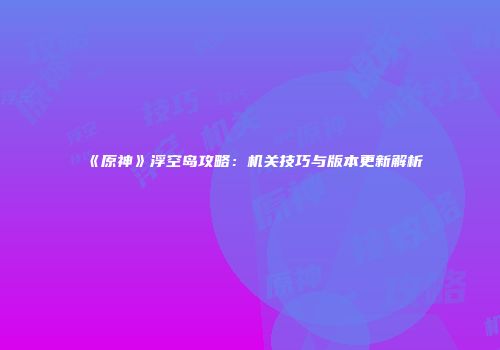 《原神》浮空岛攻略：机关技巧与版本更新解析