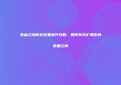 热血江湖背包容量提升攻略：如何有效扩展你的装备空间