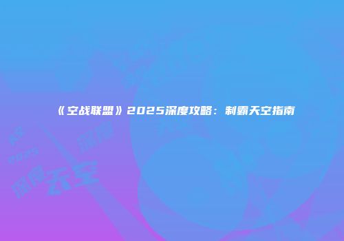 《空战联盟》2025深度攻略：制霸天空指南