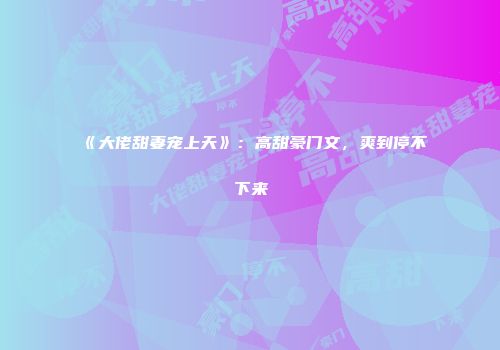 《大佬甜妻宠上天》：高甜豪门文，爽到停不下来