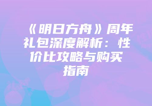 《明日方舟》周年礼包深度解析：性价比攻略与购买指南