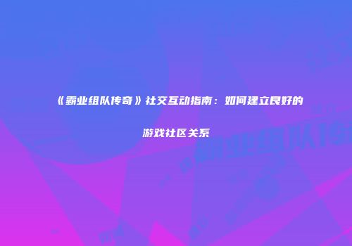 《霸业组队传奇》社交互动指南:如何建立良好的游戏社区关系