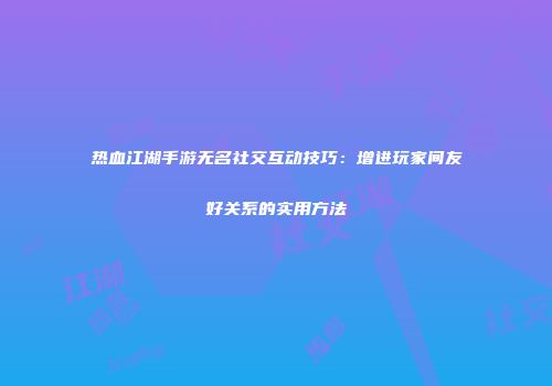 热血江湖手游无名社交互动技巧：增进玩家间友好关系的实用方法