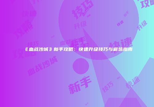 《血战沙城》新手攻略：快速升级技巧与避坑指南