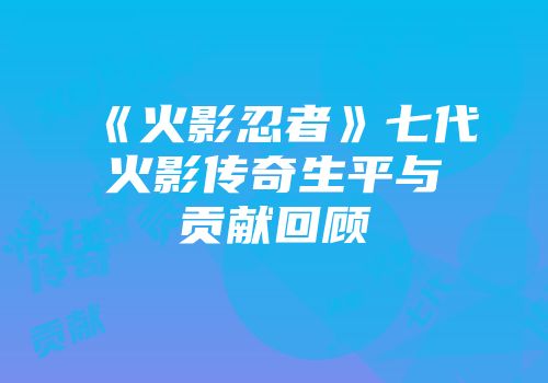 《火影忍者》七代火影传奇生平与贡献回顾