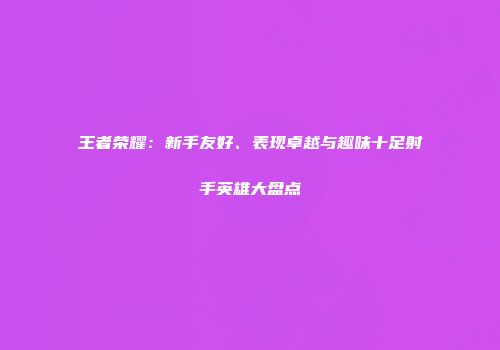 王者荣耀：新手友好、表现卓越与趣味十足射手英雄大盘点