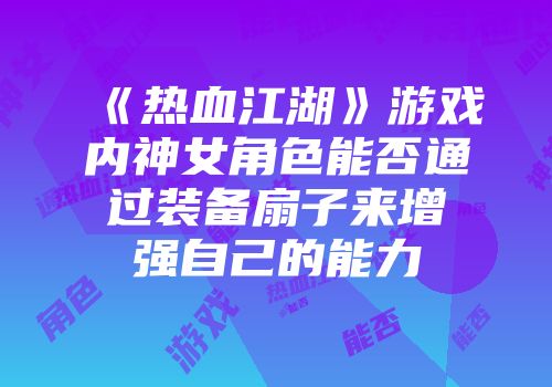《热血江湖》游戏内神女角色能否通过装备扇子来增强自己的能力