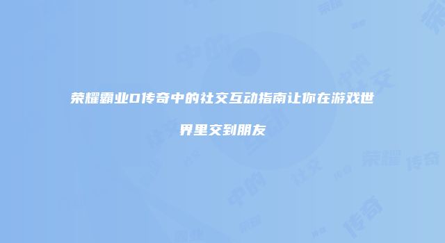 荣耀霸业D传奇中的社交互动指南让你在游戏世界里交到朋友